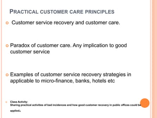 PRACTICAL CUSTOMER CARE PRINCIPLES
 Customer service recovery and customer care.
 Paradox of customer care. Any implication to good
customer service
 Examples of customer service recovery strategies in
applicable to micro-finance, banks, hotels etc
 Class Activity:
Sharing practical activities of bad incidences and how good customer recovery in public offices could be
applied.
 