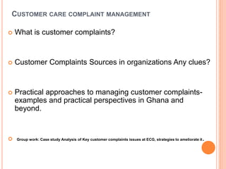 CUSTOMER CARE COMPLAINT MANAGEMENT
 What is customer complaints?
 Customer Complaints Sources in organizations Any clues?
 Practical approaches to managing customer complaints-
examples and practical perspectives in Ghana and
beyond.
 Group work: Case study Analysis of Key customer complaints issues at ECG, strategies to ameliorate it.
 