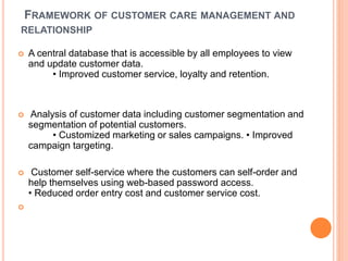 FRAMEWORK OF CUSTOMER CARE MANAGEMENT AND
RELATIONSHIP
 A central database that is accessible by all employees to view
and update customer data.
• Improved customer service, loyalty and retention.
 Analysis of customer data including customer segmentation and
segmentation of potential customers.
• Customized marketing or sales campaigns. • Improved
campaign targeting.
 Customer self-service where the customers can self-order and
help themselves using web-based password access.
• Reduced order entry cost and customer service cost.

 