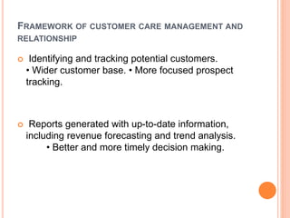 FRAMEWORK OF CUSTOMER CARE MANAGEMENT AND
RELATIONSHIP
 Identifying and tracking potential customers.
• Wider customer base. • More focused prospect
tracking.
 Reports generated with up-to-date information,
including revenue forecasting and trend analysis.
• Better and more timely decision making.
 