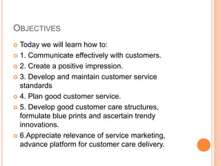 OBJECTIVES
 Today we will learn how to:
 1. Communicate effectively with customers.
 2. Create a positive impression.
 3. Develop and maintain customer service
standards
 4. Plan good customer service.
 5. Develop good customer care structures,
formulate blue prints and ascertain trendy
innovations.
 6.Appreciate relevance of service marketing,
advance platform for customer care delivery.
 
