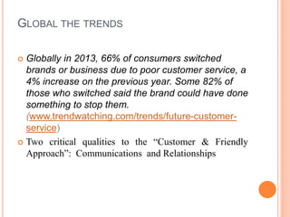 GLOBAL THE TRENDS
 Globally in 2013, 66% of consumers switched
brands or business due to poor customer service, a
4% increase on the previous year. Some 82% of
those who switched said the brand could have done
something to stop them.
(www.trendwatching.com/trends/future-customer-
service)
 Two critical qualities to the “Customer & Friendly
Approach”: Communications and Relationships
 
