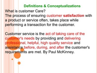 Definitions & Conceptualizations
What is customer Care?
The process of ensuring customer satisfaction with
a product or service often, takes place while
performing a transaction for the customer.
Customer service is the act of taking care of the
customer's needs by providing and delivering
professional, helpful, high quality service and
assistance before, during, and after the customer's
requirements are met. By Paul McKinney.
 
