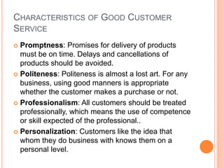 CHARACTERISTICS OF GOOD CUSTOMER
SERVICE
 Promptness: Promises for delivery of products
must be on time. Delays and cancellations of
products should be avoided.
 Politeness: Politeness is almost a lost art. For any
business, using good manners is appropriate
whether the customer makes a purchase or not.
 Professionalism: All customers should be treated
professionally, which means the use of competence
or skill expected of the professional..
 Personalization: Customers like the idea that
whom they do business with knows them on a
personal level.
 