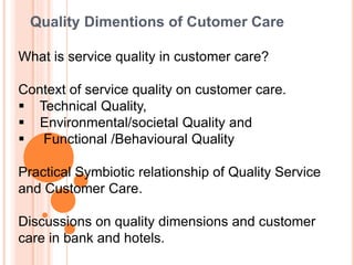 Quality Dimentions of Cutomer Care
What is service quality in customer care?
Context of service quality on customer care.
 Technical Quality,
 Environmental/societal Quality and
 Functional /Behavioural Quality
Practical Symbiotic relationship of Quality Service
and Customer Care.
Discussions on quality dimensions and customer
care in bank and hotels.
 