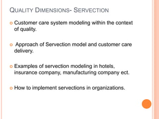 QUALITY DIMENSIONS- SERVECTION
 Customer care system modeling within the context
of quality.
 Approach of Servection model and customer care
delivery.
 Examples of servection modeling in hotels,
insurance company, manufacturing company ect.
 How to implement servections in organizations.
 