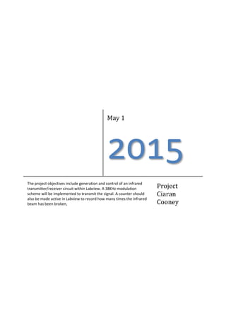 May 1
2015
The project objectives include generation and control of an infrared
transmitter/receiver circuit within Labview. A 38KHz modulation
scheme will be implemented to transmit the signal. A counter should
also be made active in Labview to record how many times the infrared
beam has been broken,
Project
Ciaran
Cooney
 