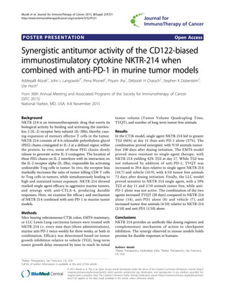 POSTER PRESENTATION Open Access
Synergistic antitumor activity of the CD122-biased
immunostimulatory cytokine NKTR-214 when
combined with anti-PD-1 in murine tumor models
Addepalli Murali1
, John L Langowski2*
, Pena Rhoneil2
, Priyam Jha1
, Deborah H Charych2
, Stephen K Doberstein2
,
Ute Hoch2
From 30th Annual Meeting and Associated Programs of the Society for Immunotherapy of Cancer
(SITC 2015)
National Harbor, MD, USA. 4-8 November 2015
Background
NKTR-214 is an immunotherapeutic drug that exerts its
biological activity by binding and activating the interleu-
kin-2 (IL-2) receptor beta subunit (IL-2Rb), thereby caus-
ing expansion of memory effector T cells in the tumor.
NKTR-214 consists of 4-6 releasable polyethylene glycol
(PEG) chains conjugated to IL-2 at a defined region within
the protein. In vivo, some of these PEG chains slowly
release to generate active IL-2 conjugates. The location of
these PEG chains on IL-2 interferes with its interaction on
the IL-2 receptor alpha (IL-2Ra), responsible for activating
undesirable Treg cells in tumor. In vivo, the receptor bias
markedly increases the ratio of tumor killing CD8 T cells
to Treg cells in tumors, while simultaneously leading to
high and sustained tumor exposure. NKTR-214 showed
marked single agent efficacy in aggressive murine tumors,
and synergy with anti-CTLA-4, producing durable
responses. Here, we examine the efficacy and mechanism
of NKTR-214 combined with anti-PD-1 in murine tumor
models.
Methods
Mice bearing subcutaneous CT26 colon, EMT6 mammary,
or LLC Lewis Lung carcinoma tumors were treated with
NKTR-214 i.v. every nine days (three administrations),
murine anti-PD-1 twice-weekly for three weeks, or both in
combination. Efficacy was determined based on tumor
growth inhibition relative to vehicle (TGI), long-term
tumor growth delay measured by time to reach 4x initial
tumor volume (Tumor Volume Quadrupling Time,
TVQT), and number of long term tumor-free animals.
Results
In the CT26 model, single agent NKTR-214 led to greater
TGI (66%) at day 11 than anti-PD-1 alone (37%). The
combination proved synergistic with 9/10 animals tumor-
free 100 days after dosing initiation. The EMT6 model
proved more resistant to single-agent therapy, with
NKTR-214 yielding 42% TGI at day 17. While TGI was
not enhanced by addition of anti-PD-1, TVQT was
increased to 29.6 days relative to single agent NKTR-214
(16.7) and vehicle (10.9), with 4/10 tumor free animals
73 days after dosing initiation. Finally, the LLC model
proved sensitive to NKTR-214 single agent, with a 59%
TGI at day 11 and 2/10 animals tumor free, while anti-
PD-1 alone was not active. The combination of the two
agents increased TVQT (20 days) compared to NKTR-214
alone (14), anti-PD1 alone (8) and vehicle (7), and
increased tumor-free animals (4/10) relative to NKTR-214
(2/10) and anti-PD1 (1/10) alone.
Conclusions
NKTR-214 provides an antibody-like dosing regimen and
complementary mechanism of action to checkpoint
inhibition. The synergy observed in mouse models holds
promise for durable responses in humans.
Authors’ details
1
Nektar Therapeutics, Hyderabad, India. 2
Nektar Therapeutics, San Francisco,
CA, USA.
2
Nektar Therapeutics, San Francisco, CA, USA
Full list of author information is available at the end of the article
Murali et al. Journal for ImmunoTherapy of Cancer 2015, 3(Suppl 2):P231
http://www.immunotherapyofcancer.org/content/3/S2/P231
© 2015 Murali et al. This is an Open Access article distributed under the terms of the Creative Commons Attribution License (http://
creativecommons.org/licenses/by/4.0), which permits unrestricted use, distribution, and reproduction in any medium, provided the
original work is properly cited. The Creative Commons Public Domain Dedication waiver (http://creativecommons.org/publicdomain/
zero/1.0/) applies to the data made available in this article, unless otherwise stated.
 