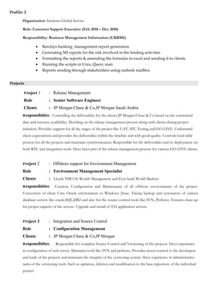Profile: 2
Organisation: Intelenet Global Service
Role: Customer Support Executive (Feb 2010 – Dec 2010)
Responsibility: Business Management Information (UKBMI).
• Barclays banking management report generation
• Generating MI reports for the risk involved in the lending activities
• Formatting the reports & amending the formulas in excel and sending it to clients.
• Running the scripts in Unix, Query man
• Reports sending through stakeholders using outlook mailbox
Projects
Project 1 : Release Management
Role : Senior Software Engineer
Clients : JP Morgan Chase & Co,JP Morgan Saudi Arabia
Responsibities: Controlling the deliverables for the clients JP Morgan Chase & Co based on the committed
date and resource availability. Deciding on the release management process along with clients during project
initiation. Provides support for all the stages of the project like UAT, SIT, Testing and GO-LIVE. Understand
client expectations and provides the deliverables within the timeline and with good quality. Controls local table
process for all the projects and maintains synchronization. Responsible for the deliverables and its deployment via
both RTC and integration tools. Have been part of the release management process for various GO-LIVE clients.
Project 2 : Offshore support for Environment Management
Role : Environment Management Specialist
Clients : Lloyds TSB UK Wealth Management and Ever bank World Markets
Responsibities: Creation, Configuration and Maintenance of all offshore environments of the project.
Conversion of client Unix Oracle environment to Windows Jbase. Taking backup and restoration of various
database servers like oracle,SQL,DB2 and also for the source control tools like SVN, Perforce. Ensures clean-up
for proper capacity of the servers. Upgrade and install of T24 application servers.
Project 3 : Integration and Source Control
Role : Configuration Management
Clients : JP Morgan Chase & Co,JP Morgan
Responsibities: Responsible for complete Source Control and Versioning of the projects. Have experience
in configuration of web server. Maintains tools like SVN and perforce. Provides access control to the developers
and leads of the projects and maintains the integrity of the versioning system. Have experience in administrative
tasks of the versioning tools. Such as updation, deletion and modification to the base repository of the individual
project.
 