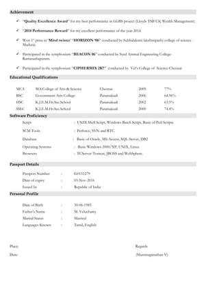 Achievement
 “Quality Excellence Award” for my best performance in LGBS project (Lloyds TSB UK Wealth Management).
 “2014 Performance Reward” for my excellent performance of the year 2014.
 Won 1st
prize in ‘Mind twister’ “HORIZON ‘06” conducted by Subbalaksmi lakshmipathy college of science -
Madurai.
 Participated in the symphosium “BEACON 06” conducted by Syed Ammal Engineering College-
Ramanathapuram.
 Participated in the symphosium “CIPHERMIX 2K7” conducted by Vel’s College of Science-Chennai
Educational Qualifications
MCA M.S.College of Arts & Science Chennai 2009 77%
BSC Government Arts College Paramakudi 2006 64.96%
HSC K.J.E.M.Hr.Sec.School Paramakudi 2002 63.5%
SSLC K.J.E.M.Hr.Sec.School Paramakudi 2000 74.4%
Software Proficiency
Script : UNIX Shell Script, Windows Batch Script, Basic of Perl Scripts
SCM Tools : Perforce, SVN and RTC.
Database : Basic of Oracle, MS-Access, SQL-Server, DB2
Operating Systems : Basic Windows 2000/XP, UNIX, Linux
Browsers : TCServer-Tomcat, JBOSS and WebSphere.
Passport Details
Passport Number : G0151279
Date of expiry : 05-Nov-2016
Issued by : Republic of India
Personal Profile
Date of Birth : 30-06-1985
Father’s Name : M. Veluchamy
Marital Status : Married
Languages Known : Tamil, English
Place: Regards
Date: (Shanmuganathan V)
 