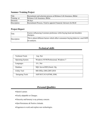 Summer Training Project
Title Recruitment and selection process at Reliance Life Insurance, Bhilai
Training at Reliance Life Insurance, Bhilai
Duration 40 days
Description Recruitment Process, Tried to appoint Financial Advisors for RLIC
Project Report
Title Factors influencing Customer preference while buying head and shoulders
shampoo.
Description This is about different factors which affect consumers buying behavior, used SSPS
for analysis.
Technical skills
Technical Tools Asp .Net
Operating System Windows 95/98/Professional, Windows 7
Languages C#, .Net
Database SQL Server2005,Oracle 10g
Utility Tool MS Office 2003,2007,2010
Designing Tools ASP.NET,VC#,HTML,XML
Personal Qualities
•Quick Learner.
•Easily adaptable to Changes.
•Sincerity and honesty is my primary concern.
•Quit Persistence & Positive Attitude.
•Eagerness to work and explore new technologies.
 