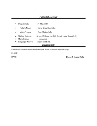 Personal Dossier
• Date of Birth: 16th
May 1987
• Father's Name Shree Kripa Ram Sahu
• Mother's name Smt. Shakun Sahu
• Mailing Address: St. no.-05 House No.-240 Deepak Nagar Durg (C.G.)
• Marital status Unmarried
• Languages Known: English and Hindi
Declaration
I hereby declare that the above information is true to best of my knowledge.
PLACE
DATE Bhupesh Kumar Sahu
 
