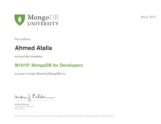 Andrew Erlichson
Vice President, Education
MongoDB, Inc.
This conﬁrms
successfully completed
a course of study offered by MongoDB, Inc.
May 6, 2015
Ahmed Atalla
M101P: MongoDB for Developers
Authenticity of this document can be verified at http://education.mongodb.com/downloads/certificates/6a751804ffe64e26a09b090acfc232b0/Certificate.pdf
 
