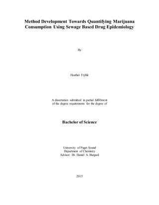 Method Development Towards Quantifying Marijuana
Consumption Using Sewage Based Drug Epidemiology
By
Heather Fryhle
A dissertation submitted in partial fulfillment
of the degree requirements for the degree of
Bachelor of Science
University of Puget Sound
Department of Chemistry
Advisor: Dr. Daniel A. Burgard
2015
 