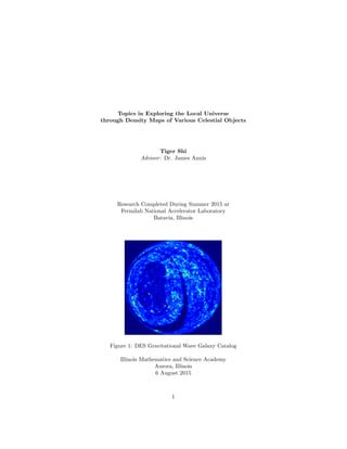 Topics in Exploring the Local Universe
through Density Maps of Various Celestial Objects
Tiger Shi
Advisor: Dr. James Annis
Research Completed During Summer 2015 at
Fermilab National Accelerator Laboratory
Batavia, Illinois
Figure 1: DES Gravitational Wave Galaxy Catalog
Illinois Mathematics and Science Academy
Aurora, Illinois
6 August 2015
1
 