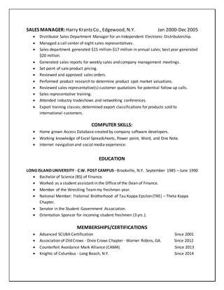 SALES MANAGER: Harry KrantzCo., Edgewood, N.Y. Jan 2000-Dec 2005
 Distributor Sales Department Manager for an Independent Electronic Distributorship.
 Managed a call center of eight sales representatives.
 Sales department generated $15 million-$17 million in annual sales; best year generated
$20 million.
 Generated sales reports for weekly sales and company management meetings.
 Set point of sale product pricing.
 Reviewed and approved sales orders.
 Performed product research to determine product spot market valuations.
 Reviewed sales representative(s) customer quotations for potential follow up calls.
 Sales representative training.
 Attended industry tradeshows and networking conferences.
 Export training classes; determined export classifications for products sold to
international customers.
COMPUTER SKILLS:
 Home grown Access Database created by company software developers.
 Working knowledge of Excel Spreadsheets, Power point, Word, and One Note.
 Internet navigation and social media experience.
EDUCATION
LONG ISLAND UNIVERSITY · C.W. POST CAMPUS · Brookville, N.Y. September 1985 – June 1990
 Bachelor of Science (BS) of Finance.
 Worked as a student assistant in the Office of the Dean of Finance.
 Member of the Wrestling Team my freshman year.
 National Member: Fraternal Brotherhood of Tau Kappa Epsilon (TKE) – Theta Kappa
Chapter.
 Senator in the Student Government Association.
 Orientation Sponsor for incoming student freshmen (3 yrs.).
MEMBERSHIPS/CERTIFICATIONS
 Advanced SCUBA Certification Since 2001
 Association of Old Crows · Dixie Crows Chapter · Warner Robins, GA. Since 2012
 Counterfeit Avoidance Mark Alliance (CAMA). Since 2013
 Knights of Columbus · Long Beach, N.Y. Since 2014
 