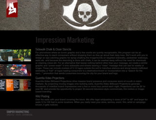 SNIPERMARKETING
LIFESTYLE YOUTH EXPERIENTIAL
SNIPERMARKETING
RECONNECTING STREET PROMOTIONS  CONSUMERS
Impression Marketing
Sidewalk Chalk  Clean Stencils
For promotions where an iconic graphic and a few words are quickly recognizable, this program can be an
effective way to reach consumers without stopping them as they go about their daily lives. We’ll work with you to
design an eye-catching graphic for spray-chalking the image/words on targeted sidewalks, pedestrian walkways,
walls etc. and because the stenciling is done with chalk, it can be washed away without the need for chemicals
or cleaning crews etc. For an alternative that leaves nothing behind other than your message, we create a similar
graphic and “power-wash” it onto sidewalks and streets leaving a “clean” message that can last for weeks or
longer. These can include clusters of 5-10 logos outside the exit to train/bus-stations and along heavily trafficked
sidewalks, a “trail” of logos leading consumers to a destination/event or incorporation into a “search for the
next…” promotion that sends consumers scouring the city for your brand and logo.
Guerrilla Video Projections
Guerrilla Video Billboard Projections drive massive brand presence and consumer word-of-mouth in metro
markets. By projecting moving images onto building walls, Guerrilla Video Billboard Projections generate
thousands of indelible brand impressions over a five or more hour period each night. Projections can be 30’ to
over 90’ and provide the opportunity to project 30-second television-style commercials, film trailers or image-
based branding.
Wild Posting
Own the walls with your brand covering the block. We offer legal wildposting in sizes of 24″ to 48″ and larger for
walls 12 to 100 feet in some locations. When you really need your store, service, event, film, artist or campaign
known, it gets noticed.
SNIPERMARKETING
RECONNECTING STREET PROMOTIONS  CONSUMERS
 