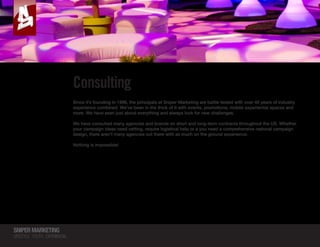 SNIPERMARKETING
LIFESTYLE YOUTH EXPERIENTIAL
SNIPERMARKETING
RECONNECTING STREET PROMOTIONS  CONSUMERS
Consulting
Since it’s founding in 1996, the principals at Sniper Marketing are battle tested with over 40 years of industry
experience combined. We’ve been in the thick of it with events, promotions, mobile experiential spaces and
more. We have seen just about everything and always look for new challenges.
We have consulted many agencies and brands on short and long-term contracts throughout the US. Whether
your campaign ideas need vetting, require logistical help or a you need a comprehensive national campaign
design, there aren’t many agencies out there with as much on the ground experience.
Nothing is impossible!
SNIPERMARKETING
RECONNECTING STREET PROMOTIONS  CONSUMERS
 