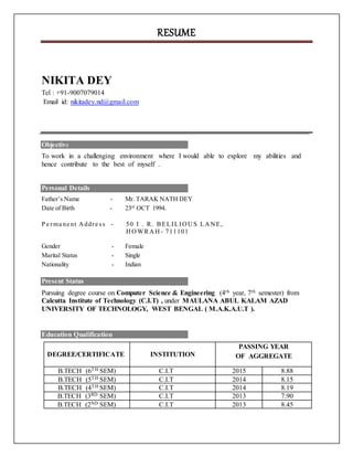RESUME
NIKITA DEY
Tel : +91-9007079014
Email id: nikitadey.nd@gmail.com
Objective
To work in a challenging environment where I would able to explore my abilities and
hence contribute to the best of myself .
Personal Details
Father’s Name - Mr. TARAK NATH DEY
Date of Birth - 23rd
OCT 1994.
P e rma ne nt Addre ss - 50 I . R. BELILIOUS LANE,
HOWRAH- 711101
Gender - Female
Marital Status - Single
Nationality - Indian
Present Status
Pursuing degree course on Computer Science & Engineering (4th year, 7th semester) from
Calcutta Institute of Technology (C.I.T) , under MAULANA ABUL KALAM AZAD
UNIVERSITY OF TECHNOLOGY, WEST BENGAL ( M.A.K.A.U.T ).
Education Qualification
DEGREE/CERTIFICATE INSTITUTION
PASSING YEAR
OF AGGREGATE
B.TECH (6TH SEM) C.I.T 2015 8.88
B.TECH (5TH SEM) C.I.T 2014 8.15
B.TECH (4TH SEM) C.I.T 2014 8.19
B.TECH (3RD SEM) C.I.T 2013 7.90
B.TECH (2ND SEM) C.I.T 2013 8.45
 