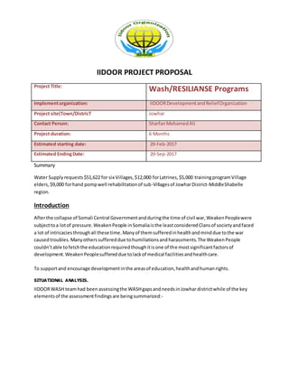 IIDOOR PROJECT PROPOSAL
Project Title:
Wash/RESILIANSE Programs
Implementorganization: IIDOORDevelopmentandReliefOrganization
Project site(Town/DistricT Jowhar
Contact Person: SharfanMohamedAli
Project duration: 6 Months
Estimated starting date: 20-Feb-2017
Estimated EndingDate: 20-Sep-2017
Summary
Water Supplyrequests$51,622 for six Villages,$12,000 forLatrines,$5,000 trainingprogramVillage
elders,$9,000 forhand pompwell rehabilitationof sub-Villagesof JowharDistrict-MiddleShabelle
region.
Introduction
Afterthe collapse of Somali Central Governmentandduringthe time of civil war,WeakenPeoplewere
subjecttoa lotof pressure.WeakenPeople inSomaliaisthe leastconsideredClansof societyandfaced
a lot of intricaciesthroughall these time.Manyof themsufferedinhealthandminddue tothe war
causedtroubles.Manyotherssuffereddue tohumiliationsandharassments.The WeakenPeople
couldn’table tofetchthe educationrequiredthoughitisone of the mostsignificantfactorsof
development.WeakenPeoplesuffereddue tolackof medical facilitiesandhealthcare.
To supportand encourage developmentinthe areasof education,healthandhumanrights.
SITUATIONAL ANALYSIS.
IIDOORWASH teamhad been assessingthe WASHgapsandneedsinJowhar districtwhile of the key
elementsof the assessmentfindingsare beingsummarized:-
 