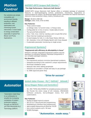 90030 kW to kW
Three control modes
a) Voltage ramp b) Current ramp c) Torque ramp
Configurable for in-line (3-wire) / Inside delta (6-wire)
True ground fault protection
8 DI, 7 DO, 4 AI, 4 AO for interface with In-built PID & PLC
Motor thermal modeling & protection
In-built display for kVA, V, I, kW, Power Factor, kWH etc.
8 selectable parameter monitoring on single screen
80- character, 4-line LCD Display Backlit with 8-key Keypad
AXPERT-OPTI torque Electronic Soft Starter offers a complete package of advanced
features in starting/stopping control, protections, monitoring, diagnostics &
communication for motors. Its advanced digital control eliminates the need for thermal &
electronic motor protection relays, meters, transducers etc.
Our solutions are simple,
compatible and
environment friendly,
resulting in efficient
production, cost
optimization and
minimizing human
intervention. It even leads
to energy conservation
especially in typical Fan,
Blower and Pump
Applications.
Analog & digital inputs & outputs
IEC 61131-3 Structured text programming
Multitasking & Interface free programming
Web-enabled Networking & Ethernet TCP/IP
Axis control systems up to 64 axes
SCADA Packages
We offer 'TOTAL SOLUTIONS' for complete process automation
We Provide the entire range of I/O modules, HMI/SCADA
Software products, Servo/Stepper motor, PLC with
customization.
Amtech’s vertically integrated engineered systems assures
seamless co-ordination between individual components in
our complete packaged solutions.
Pre-engineered solutions minimize downstream problems
Designed according to the customer’s unique requirements
Minimized installation times
Reduced risks when adding peripherals
Solutions are provided in simple and easy to use package
UL 508A approved panel shop
230V, 415V, 575V & 690V
“Automation made Easy”
is our philosophy to
simplify the increasing
complexity of modern
production systems
through our AMTECH
JETTER PROCESS PLC
Technology platform.
 