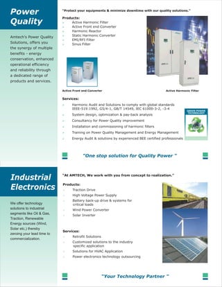 Amtech's Power Quality
Solutions, offers you
the synergy of multiple
benefits - energy
conservation, enhanced
operational efficiency
and reliability through
a dedicated range of
products and services.
Traction Drive
High Voltage Power Supply
Battery back-up drive & systems for
critical loads
Wind Power Converter
Solar Inverter
Retrofit Solutions
Customized solutions to the industry
specific application
Solutions for HVAC Application
Power electronics technology outsourcing
We offer technology
solutions to industrial
segments like Oil & Gas,
Traction, Renewable
Energy sources (Wind,
Solar etc,) thereby
zeroing your lead time to
commercialization.
Active Harmonic Filter
Active Front end Converter
Harmonic Reactor
Static Harmonic Converter
EMI/RFI Filter
Sinus Filter
Harmonic Audit and Solutions to comply with global standards
IEEE-519:1992, G5/4-1, GB/T 14549, IEC 61000-3-2, -3-4
System design, optimization & pay-back analysis
Consultancy for Power Quality improvement
Installation and commissioning of harmonic filters
Training on Power Quality Management and Energy Management
Energy Audit & solutions by experienced BEE certified professionals
 