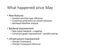 What happened since May
• New features
• Context-sensitive type inference
• Customize preference on certain solutions
• Backward dataflow analysis
• Backend improvement
• New solver backend – Lingeling
• Constraint graph improvement – parallel solving
• Infrastructure improvement
• Checker Framework
• Checker Framework Inference
 