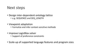 Next steps
• Design inter-dependent ontology lattice
• e.g. SEQUENCE and SEQ_LENGTH
• Viewpoint adaptation
• Formalize and infer context-sensitive methods
• Improve LogicBlox solver
• Support of preference constraints
• Scale-up of supported language features and program sizes
 
