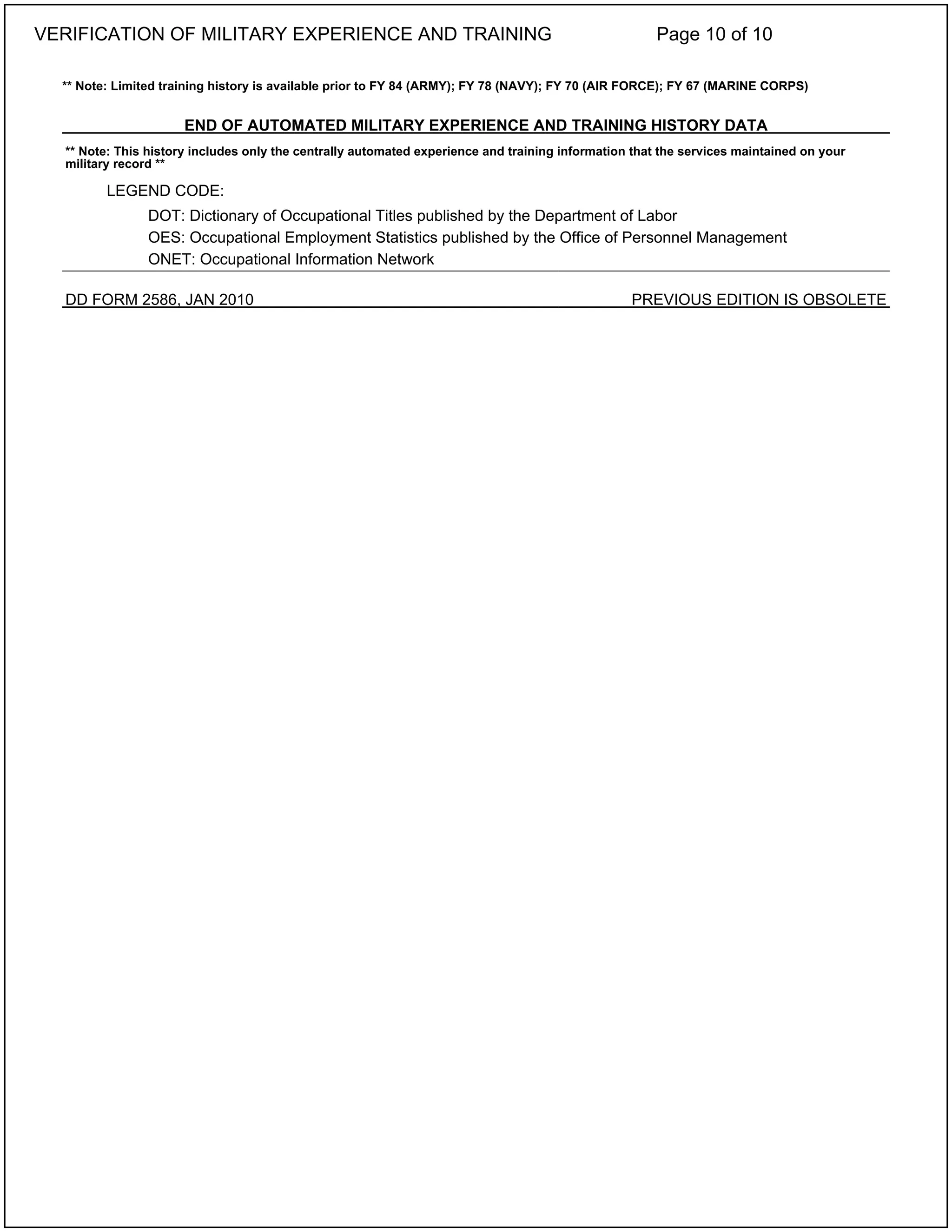 ** Note: Limited training history is available prior to FY 84 (ARMY); FY 78 (NAVY); FY 70 (AIR FORCE); FY 67 (MARINE CORPS)
END OF AUTOMATED MILITARY EXPERIENCE AND TRAINING HISTORY DATA
** Note: This history includes only the centrally automated experience and training information that the services maintained on your
military record **
LEGEND CODE:
DOT: Dictionary of Occupational Titles published by the Department of Labor
OES: Occupational Employment Statistics published by the Office of Personnel Management
ONET: Occupational Information Network
DD FORM 2586, JAN 2010 PREVIOUS EDITION IS OBSOLETE
VERIFICATION OF MILITARY EXPERIENCE AND TRAINING Page 10 of 10
 