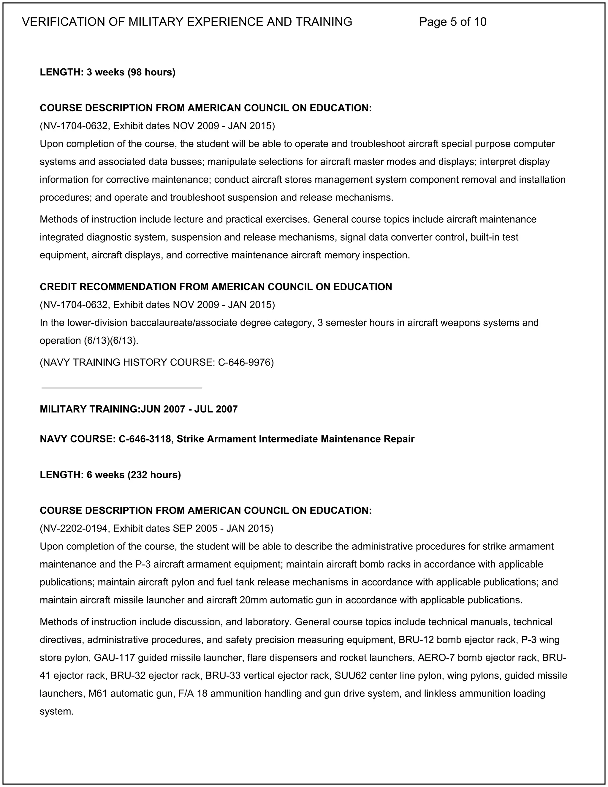 LENGTH: 3 weeks (98 hours)
COURSE DESCRIPTION FROM AMERICAN COUNCIL ON EDUCATION:
(NV-1704-0632, Exhibit dates NOV 2009 - JAN 2015)
Upon completion of the course, the student will be able to operate and troubleshoot aircraft special purpose computer
systems and associated data busses; manipulate selections for aircraft master modes and displays; interpret display
information for corrective maintenance; conduct aircraft stores management system component removal and installation
procedures; and operate and troubleshoot suspension and release mechanisms.
Methods of instruction include lecture and practical exercises. General course topics include aircraft maintenance
integrated diagnostic system, suspension and release mechanisms, signal data converter control, built-in test
equipment, aircraft displays, and corrective maintenance aircraft memory inspection.
CREDIT RECOMMENDATION FROM AMERICAN COUNCIL ON EDUCATION
(NV-1704-0632, Exhibit dates NOV 2009 - JAN 2015)
In the lower-division baccalaureate/associate degree category, 3 semester hours in aircraft weapons systems and
operation (6/13)(6/13).
(NAVY TRAINING HISTORY COURSE: C-646-9976)
MILITARY TRAINING:JUN 2007 - JUL 2007
NAVY COURSE: C-646-3118, Strike Armament Intermediate Maintenance Repair
LENGTH: 6 weeks (232 hours)
COURSE DESCRIPTION FROM AMERICAN COUNCIL ON EDUCATION:
(NV-2202-0194, Exhibit dates SEP 2005 - JAN 2015)
Upon completion of the course, the student will be able to describe the administrative procedures for strike armament
maintenance and the P-3 aircraft armament equipment; maintain aircraft bomb racks in accordance with applicable
publications; maintain aircraft pylon and fuel tank release mechanisms in accordance with applicable publications; and
maintain aircraft missile launcher and aircraft 20mm automatic gun in accordance with applicable publications.
Methods of instruction include discussion, and laboratory. General course topics include technical manuals, technical
directives, administrative procedures, and safety precision measuring equipment, BRU-12 bomb ejector rack, P-3 wing
store pylon, GAU-117 guided missile launcher, flare dispensers and rocket launchers, AERO-7 bomb ejector rack, BRU-
41 ejector rack, BRU-32 ejector rack, BRU-33 vertical ejector rack, SUU62 center line pylon, wing pylons, guided missile
launchers, M61 automatic gun, F/A 18 ammunition handling and gun drive system, and linkless ammunition loading
system.
_____________________________
VERIFICATION OF MILITARY EXPERIENCE AND TRAINING Page 5 of 10
 