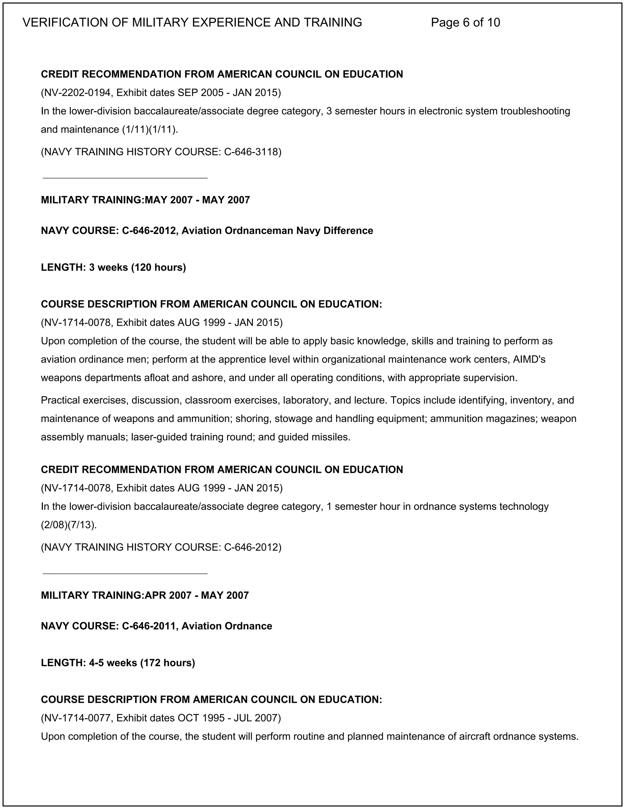 CREDIT RECOMMENDATION FROM AMERICAN COUNCIL ON EDUCATION
(NV-2202-0194, Exhibit dates SEP 2005 - JAN 2015)
In the lower-division baccalaureate/associate degree category, 3 semester hours in electronic system troubleshooting
and maintenance (1/11)(1/11).
(NAVY TRAINING HISTORY COURSE: C-646-3118)
MILITARY TRAINING:MAY 2007 - MAY 2007
NAVY COURSE: C-646-2012, Aviation Ordnanceman Navy Difference
LENGTH: 3 weeks (120 hours)
COURSE DESCRIPTION FROM AMERICAN COUNCIL ON EDUCATION:
(NV-1714-0078, Exhibit dates AUG 1999 - JAN 2015)
Upon completion of the course, the student will be able to apply basic knowledge, skills and training to perform as
aviation ordinance men; perform at the apprentice level within organizational maintenance work centers, AIMD's
weapons departments afloat and ashore, and under all operating conditions, with appropriate supervision.
Practical exercises, discussion, classroom exercises, laboratory, and lecture. Topics include identifying, inventory, and
maintenance of weapons and ammunition; shoring, stowage and handling equipment; ammunition magazines; weapon
assembly manuals; laser-guided training round; and guided missiles.
CREDIT RECOMMENDATION FROM AMERICAN COUNCIL ON EDUCATION
(NV-1714-0078, Exhibit dates AUG 1999 - JAN 2015)
In the lower-division baccalaureate/associate degree category, 1 semester hour in ordnance systems technology
(2/08)(7/13).
(NAVY TRAINING HISTORY COURSE: C-646-2012)
MILITARY TRAINING:APR 2007 - MAY 2007
NAVY COURSE: C-646-2011, Aviation Ordnance
LENGTH: 4-5 weeks (172 hours)
COURSE DESCRIPTION FROM AMERICAN COUNCIL ON EDUCATION:
(NV-1714-0077, Exhibit dates OCT 1995 - JUL 2007)
Upon completion of the course, the student will perform routine and planned maintenance of aircraft ordnance systems.
_____________________________
_____________________________
VERIFICATION OF MILITARY EXPERIENCE AND TRAINING Page 6 of 10
 