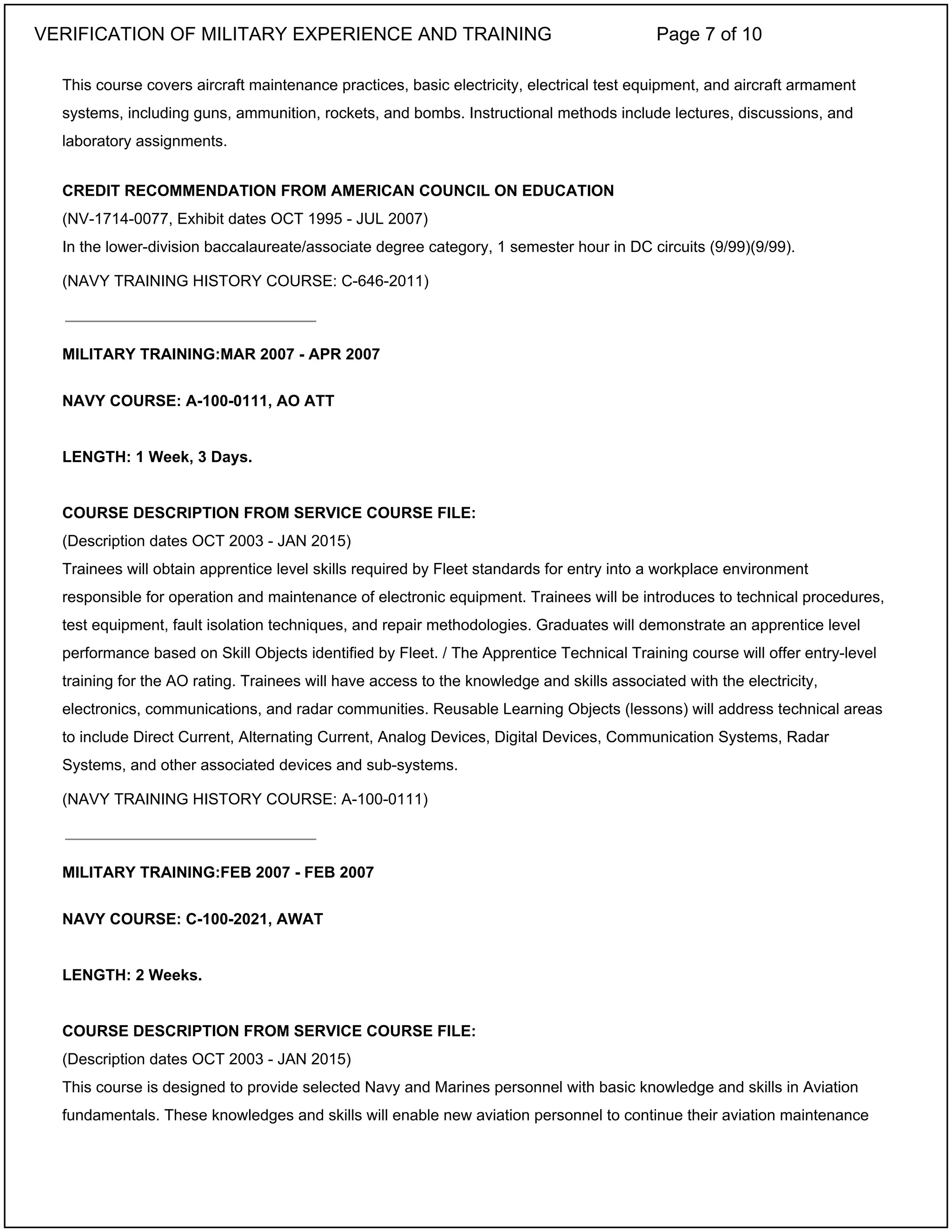 This course covers aircraft maintenance practices, basic electricity, electrical test equipment, and aircraft armament
systems, including guns, ammunition, rockets, and bombs. Instructional methods include lectures, discussions, and
laboratory assignments.
CREDIT RECOMMENDATION FROM AMERICAN COUNCIL ON EDUCATION
(NV-1714-0077, Exhibit dates OCT 1995 - JUL 2007)
In the lower-division baccalaureate/associate degree category, 1 semester hour in DC circuits (9/99)(9/99).
(NAVY TRAINING HISTORY COURSE: C-646-2011)
MILITARY TRAINING:MAR 2007 - APR 2007
NAVY COURSE: A-100-0111, AO ATT
LENGTH: 1 Week, 3 Days.
COURSE DESCRIPTION FROM SERVICE COURSE FILE:
(Description dates OCT 2003 - JAN 2015)
Trainees will obtain apprentice level skills required by Fleet standards for entry into a workplace environment
responsible for operation and maintenance of electronic equipment. Trainees will be introduces to technical procedures,
test equipment, fault isolation techniques, and repair methodologies. Graduates will demonstrate an apprentice level
performance based on Skill Objects identified by Fleet. / The Apprentice Technical Training course will offer entry-level
training for the AO rating. Trainees will have access to the knowledge and skills associated with the electricity,
electronics, communications, and radar communities. Reusable Learning Objects (lessons) will address technical areas
to include Direct Current, Alternating Current, Analog Devices, Digital Devices, Communication Systems, Radar
Systems, and other associated devices and sub-systems.
(NAVY TRAINING HISTORY COURSE: A-100-0111)
MILITARY TRAINING:FEB 2007 - FEB 2007
NAVY COURSE: C-100-2021, AWAT
LENGTH: 2 Weeks.
COURSE DESCRIPTION FROM SERVICE COURSE FILE:
(Description dates OCT 2003 - JAN 2015)
This course is designed to provide selected Navy and Marines personnel with basic knowledge and skills in Aviation
fundamentals. These knowledges and skills will enable new aviation personnel to continue their aviation maintenance
_____________________________
_____________________________
VERIFICATION OF MILITARY EXPERIENCE AND TRAINING Page 7 of 10
 