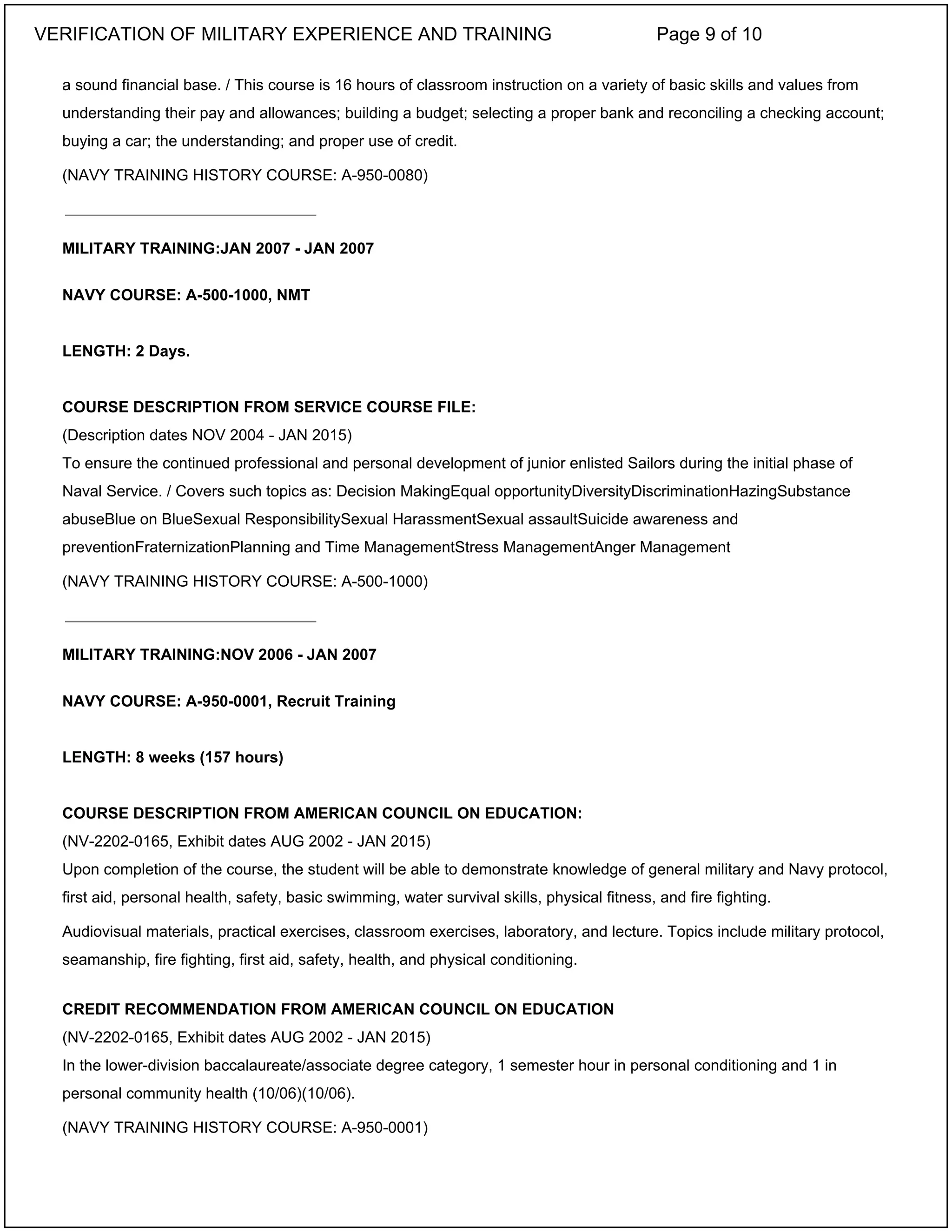 a sound financial base. / This course is 16 hours of classroom instruction on a variety of basic skills and values from
understanding their pay and allowances; building a budget; selecting a proper bank and reconciling a checking account;
buying a car; the understanding; and proper use of credit.
(NAVY TRAINING HISTORY COURSE: A-950-0080)
MILITARY TRAINING:JAN 2007 - JAN 2007
NAVY COURSE: A-500-1000, NMT
LENGTH: 2 Days.
COURSE DESCRIPTION FROM SERVICE COURSE FILE:
(Description dates NOV 2004 - JAN 2015)
To ensure the continued professional and personal development of junior enlisted Sailors during the initial phase of
Naval Service. / Covers such topics as: Decision MakingEqual opportunityDiversityDiscriminationHazingSubstance
abuseBlue on BlueSexual ResponsibilitySexual HarassmentSexual assaultSuicide awareness and
preventionFraternizationPlanning and Time ManagementStress ManagementAnger Management
(NAVY TRAINING HISTORY COURSE: A-500-1000)
MILITARY TRAINING:NOV 2006 - JAN 2007
NAVY COURSE: A-950-0001, Recruit Training
LENGTH: 8 weeks (157 hours)
COURSE DESCRIPTION FROM AMERICAN COUNCIL ON EDUCATION:
(NV-2202-0165, Exhibit dates AUG 2002 - JAN 2015)
Upon completion of the course, the student will be able to demonstrate knowledge of general military and Navy protocol,
first aid, personal health, safety, basic swimming, water survival skills, physical fitness, and fire fighting.
Audiovisual materials, practical exercises, classroom exercises, laboratory, and lecture. Topics include military protocol,
seamanship, fire fighting, first aid, safety, health, and physical conditioning.
CREDIT RECOMMENDATION FROM AMERICAN COUNCIL ON EDUCATION
(NV-2202-0165, Exhibit dates AUG 2002 - JAN 2015)
In the lower-division baccalaureate/associate degree category, 1 semester hour in personal conditioning and 1 in
personal community health (10/06)(10/06).
(NAVY TRAINING HISTORY COURSE: A-950-0001)
_____________________________
_____________________________
VERIFICATION OF MILITARY EXPERIENCE AND TRAINING Page 9 of 10
 