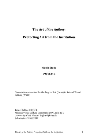 The	
  Art	
  of	
  the	
  Author:	
  Protecting	
  Art	
  from	
  the	
  Institution	
   	
  1	
  
	
  
	
  
The	
  Art	
  of	
  the	
  Author:	
  
Protecting	
  Art	
  from	
  the	
  Institution	
  
	
  
	
  
	
  
Nicola	
  Stone	
  
09016210	
  
	
  
	
  
Dissertation	
  submitted	
  for	
  the	
  Degree	
  B.A.	
  (Hons)	
  in	
  Art	
  and	
  Visual	
  
Culture	
  (W500)	
  
	
  
	
  
Tutor:	
  Debbie	
  Hillyerd	
  
Module:	
  Visual	
  Culture	
  Dissertation	
  UA1ABN-­‐20-­‐3	
  
University	
  of	
  the	
  West	
  of	
  England	
  (Bristol)	
  
Submission:	
  31.01.2012	
  
	
  
	
  
 