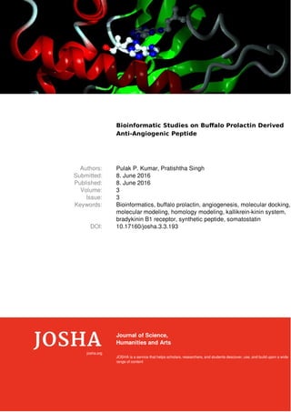 Bioinformatic Studies on Buﬀalo Prolactin Derived
Anti-Angiogenic Peptide
Authors: Pulak P. Kumar, Pratishtha Singh
Submitted: 8. June 2016
Published: 8. June 2016
Volume: 3
Issue: 3
Keywords: Bioinformatics, buffalo prolactin, angiogenesis, molecular docking,
molecular modeling, homology modeling, kallikrein-kinin system,
bradykinin B1 receptor, synthetic peptide, somatostatin
DOI: 10.17160/josha.3.3.193
josha.org
Journal of Science,
Humanities and Arts
JOSHA is a service that helps scholars, researchers, and students descover, use, and build upon a wide
range of content
 