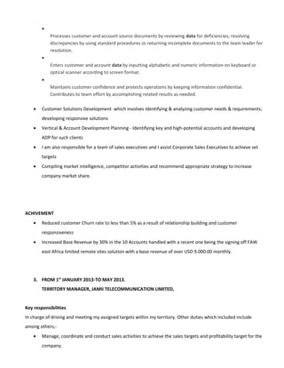 •
Processes customer and account source documents by reviewing data for deficiencies; resolving
discrepancies by using standard procedures or returning incomplete documents to the team leader for
resolution.
•
Enters customer and account data by inputting alphabetic and numeric information on keyboard or
optical scanner according to screen format.
•
Maintains customer confidence and protects operations by keeping information confidential.
Contributes to team effort by accomplishing related results as needed.
• Customer Solutions Development which involves Identifying & analyzing customer needs & requirements;
developing responsive solutions
• Vertical & Account Development Planning - Identifying key and high-potential accounts and developing
ADP for such clients
• I am also responsible for a team of sales executives and I assist Corporate Sales Executives to achieve set
targets
• Compiling market intelligence, competitor activities and recommend appropriate strategy to increase
company market share.
ACHIVEMENT
• Reduced customer Churn rate to less than 5% as a result of relationship building and customer
responsiveness
• Increased Base Revenue by 30% in the 10 Accounts handled with a recent one being the signing off FAW
east Africa limited remote sites solution with a base revenue of over USD 9.000.00 monthly.
3. FROM 1st
JANUARY 2013-TO MAY 2013.
TERRITORY MANAGER, JAMII TELECOMMUNICATION LIMITED,
Key responsibilities
In charge of driving and meeting my assigned targets within my territory. Other duties which included include
among others,-
• Manage, coordinate and conduct sales activities to achieve the sales targets and profitability target for the
company.
 
