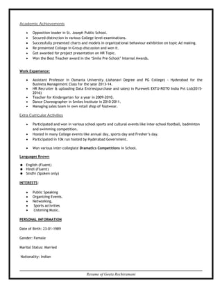 Resume of Geeta Rochiramani
Academic Achievements
∑ Opposition leader in St. Joseph Public School.
∑ Secured distinction in various College level examinations.
∑ Successfully presented charts and models in organizational behaviour exhibition on topic Ad making.
∑ Re presented College in Group discussion and won it.
∑ Got awarded for project presentation on HR Topic.
∑ Won the Best Teacher award in the ‘Smile Pre-School’ Internal Awards.
Work Experience:
∑ Assistant Professor in Osmania University (Jahanavi Degree and PG College) - Hyderabad for the
Business Management Class for the year 2013-14.
∑ HR Recruiter & uploading Data Entries(purchase and sales) in Purewell EXTU-ROTO India Pvt Ltd(2015-
2016)
∑ Teacher for Kindergarten for a year in 2009-2010.
∑ Dance Choreographer in Smiles Institute in 2010-2011.
∑ Managing sales team in own retail shop of footwear.
Extra Curricular Activities
∑ Participated and won in various school sports and cultural events like inter-school football, badminton
and swimming competition.
∑ Hosted in many College events like annual day, sports day and Fresher’s day.
∑ Participated in 10k run hosted by Hyderabad Government.
∑ Won various inter-collegiate Dramatics Competitions in School.
Languages Known
= English (Fluent)
= Hindi (Fluent)
= Sindhi (Spoken only)
INTERESTS:
∑ Public Speaking
∑ Organizing Events.
∑ Networking,
∑ Sports activities
∑ Listening Music.
PERSONAL INFORMATION
Date of Birth: 23-01-1989
Gender: Female
Marital Status: Married
Nationality: Indian
 
