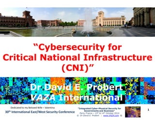 “Cybersecurity for“Cybersecurity for
Critical National InfrastructureCritical National Infrastructure
1“Integrated Cyber“Integrated Cyber--Physical Security forPhysical Security for
Governments and Business”Governments and Business”
Paris, France – 13th & 14th October 2014
© Dr David E. Probert : www.VAZA.com ©
30th International East/West Security Conference
Critical National InfrastructureCritical National Infrastructure
(CNI)”(CNI)”
Dr David E. ProbertDr David E. Probert
VAZAVAZA InternationalInternational
Dr David E. ProbertDr David E. Probert
VAZAVAZA InternationalInternational
Dedicated to my Beloved Wife – Valentina
 