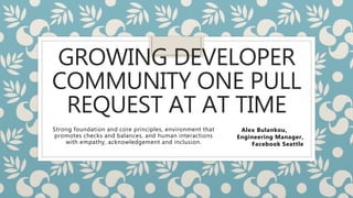 GROWING DEVELOPER
COMMUNITY ONE PULL
REQUEST AT AT TIME
Strong foundation and core principles, environment that
promotes checks and balances, and human interactions
with empathy, acknowledgement and inclusion.
Alex Bulankou,
Engineering Manager,
Facebook Seattle
 