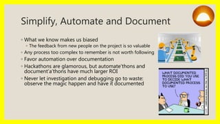 Simplify, Automate and Document
◦ What we know makes us biased
◦ The feedback from new people on the project is so valuable
◦ Any process too complex to remember is not worth following
◦ Favor automation over documentation
◦ Hackathons are glamorous, but automate’thons and
document’a’thons have much larger ROI
◦ Never let investigation and debugging go to waste:
observe the magic happen and have it documented
 