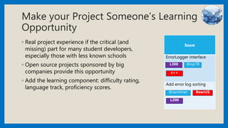 Make your Project Someone’s Learning
Opportunity
◦ Real project experience if the critical (and
missing) part for many student developers,
especially those with less known schools
◦ Open source projects sponsored by big
companies provide this opportunity
◦ Add the learning component: difficulty rating,
language track, proficiency scores.
Issue
ErrorLogger interface
Add error log sorting
L300 @xyz78
@sandman
c++
ReactJS
L200
 