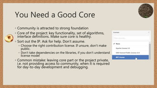 You Need a Good Core
◦ Community is attracted to strong foundation
◦ Core of the project: key functionality, set of algorithms,
interface definitions. Make sure core is healthy.
◦ Sort out the IP. Ask for help. Don’t assume.
◦ Choose the right contribution license. If unsure, don’t make
public.
◦ Don’t take dependencies on the libraries, if you don’t understand
license model
◦ Common mistake: leaving core part or the project private,
i.e. not providing access to community, when it is required
for day-to-day development and debugging.
 
