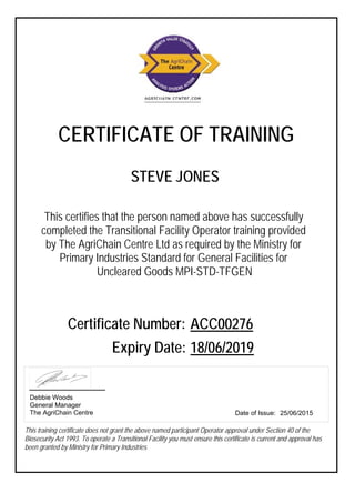 CERTIFICATE OF TRAINING
This certifies that the person named above has successfully
completed the Transitional Facility Operator training provided
by The AgriChain Centre Ltd as required by the Ministry for
Primary Industries Standard for General Facilities for
Uncleared Goods MPI-STD-TFGEN
Certificate Number: ACC00276
Expiry Date: 18/06/2019
This training certificate does not grant the above named participant Operator approval under Section 40 of the
Biosecurity Act 1993. To operate a Transitional Facility you must ensure this certificate is current and approval has
been granted by Ministry for Primary Industries
Date of Issue: 25/06/2015
Debbie Woods
General Manager
The AgriChain Centre
STEVE JONES
 