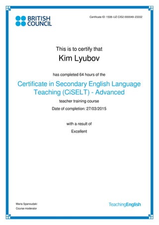 Certificate ID: 1508–UZ-CIS2-000049–23332
This is to certify that
Kim Lyubov
has completed 64 hours of the
Certificate in Secondary English Language
Teaching (CiSELT) - Advanced
teacher training course
with a result of
Excellent
Date of completion: 27/03/2015
Maria Spanoudaki
Course moderator
Powered by TCPDF (www.tcpdf.org)
 
