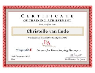 This certifies that 
C E R T I F I C A T E 
OF TRAINING ACHI EVEMENT 
Finance for Housekeeping Managers 
Has successfully completed and passed the 
2nd December 2014 
Date L&A Director, Liz Lycette 
Christelle van Ende 
