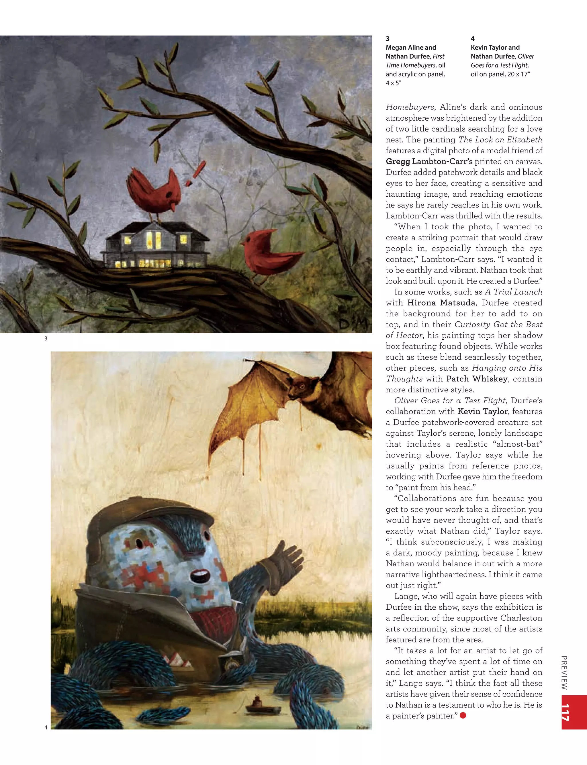 117PREVIEW
3
4
Homebuyers, Aline’s dark and ominous
atmosphere was brightened by the addition
of two little cardinals searching for a love
nest. The painting The Look on Elizabeth
features a digital photo of a model friend of
Gregg Lambton-Carr’s printed on canvas.
Durfee added patchwork details and black
eyes to her face, creating a sensitive and
haunting image, and reaching emotions
he says he rarely reaches in his own work.
Lambton-Carr was thrilled with the results.
“When I took the photo, I wanted to
create a striking portrait that would draw
people in, especially through the eye
contact,” Lambton-Carr says. “I wanted it
to be earthly and vibrant. Nathan took that
look and built upon it. He created a Durfee.”
In some works, such as A Trial Launch
with Hirona Matsuda, Durfee created
the background for her to add to on
top, and in their Curiosity Got the Best
of Hector, his painting tops her shadow
box featuring found objects. While works
such as these blend seamlessly together,
other pieces, such as Hanging onto His
Thoughts with Patch Whiskey, contain
more distinctive styles.
Oliver Goes for a Test Flight, Durfee’s
collaboration with Kevin Taylor, features
a Durfee patchwork-covered creature set
against Taylor’s serene, lonely landscape
that includes a realistic “almost-bat”
hovering above. Taylor says while he
usually paints from reference photos,
working with Durfee gave him the freedom
to “paint from his head.”
“Collaborations are fun because you
get to see your work take a direction you
would have never thought of, and that’s
exactly what Nathan did,” Taylor says.
“I think subconsciously, I was making
a dark, moody painting, because I knew
Nathan would balance it out with a more
narrative lightheartedness. I think it came
out just right.”
Lange, who will again have pieces with
Durfee in the show, says the exhibition is
a reflection of the supportive Charleston
arts community, since most of the artists
featured are from the area.
“It takes a lot for an artist to let go of
something they’ve spent a lot of time on
and let another artist put their hand on
it,” Lange says. “I think the fact all these
artists have given their sense of confidence
to Nathan is a testament to who he is. He is
a painter’s painter.”
3
Megan Aline and
Nathan Durfee, First
Time Homebuyers, oil
and acrylic on panel,
4 x 5"
4
Kevin Taylor and
Nathan Durfee, Oliver
Goes for a Test Flight,
oil on panel, 20 x 17"
 