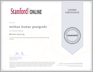 EDUCA
T
ION FOR EVE
R
YONE
CO
U
R
S
E
C E R T I F
I
C
A
TE
COURSE
CERTIFICATE
07/21/2016
mithun kumar panigrahi
Machine Learning
an online non-credit course authorized by Stanford University and offered through
Coursera
has successfully completed
Associate Professor Andrew Ng
Computer Science Department
Stanford University
SOME ONLINE COURSES MAY DRAW ON MATERIAL FROM COURSES TAUGHT ON-CAMPUS BUT THEY ARE NOT
EQUIVALENT TO ON-CAMPUS COURSES. THIS STATEMENT DOES NOT AFFIRM THAT THIS PARTICIPANT WAS
ENROLLED AS A STUDENT AT STANFORD UNIVERSITY IN ANY WAY. IT DOES NOT CONFER A STANFORD
UNIVERSITY GRADE, COURSE CREDIT OR DEGREE, AND IT DOES NOT VERIFY THE IDENTITY OF THE
PARTICIPANT.
Verify at coursera.org/verify/XL89QLAN5VM7
Coursera has confirmed the identity of this individual and
their participation in the course.
 