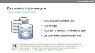 Data warehousing for everyone
• Massively parallel, petabyte scale
• Fully managed
• $1000 per TB per year; 1/10th traditional costs
• Use your existing integration and BI tools
Faster, simpler, less expensive
Amazon Redshift
“Being able to explore near-real-time data improves our decision making massively. We
can make decisions based on what’s happening now rather than what happened three or
four days ago… Redshift is the engine that drives our decision-making: that’s how
important it is to us.” John O’Donovan – CTO, Financial Times
 