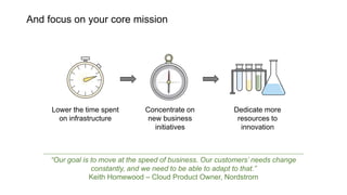 And focus on your core mission
Lower the time spent
on infrastructure
Dedicate more
resources to
innovation
Concentrate on
new business
initiatives
“Our goal is to move at the speed of business. Our customers’ needs change
constantly, and we need to be able to adapt to that.”
Keith Homewood – Cloud Product Owner, Nordstrom
 