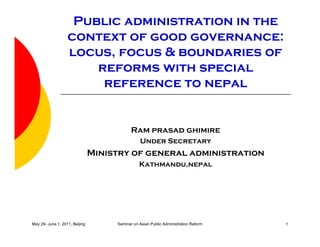 Public administration in the
context of good governance:
locus, focus & boundaries of
reforms with special
reference to nepal
Ram prasad ghimire
U SUnder Secretary
Ministry of general administration
Kathmandu,nepal
May 29- June 1, 2011, Beijing Seminar on Asian Public Administration Reform 1
 